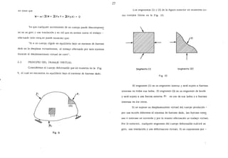 se tiene que
o
Ya que cualquier movimiento de un cuerpo puede descompone~
se en un giro y una traslación y se vió que en ambos casos el trabajo -
efectuado vale cero, se puede enunciar que:
"Si a un cuerpo rígido en equilibrio bajo un sistema de fuerzas
dado se le desplaza virtualmente, el trabajo efectuado por este sistema
durante el desplazamiento virtual es cero".
2.3 PRINCIPIO DEL TRABAJO VIRTUAL
Considérese el cuerpo deformable que se muestra en la Fig.
9, el cual se encuentra en equilibrio bajo el sistema de fuerzas dado.
f¡
flg. 9
27
Los segmentos (1) y (2) de la figura anterior se muestran co-
mo cuerpos libres en la Fíg. 10.
Segmento ( 1} Segmento (2)
fig. 10
El segmento (1) es un segmento interno y está sujeto a fuerzas
internas en todos sus lados. El segmento (2) es un segmento de borde
y está sujeto a una fuerza externa Fi en uno de sus lados y a fuerzas
internas en los otros.
Si se supone un desplazamiento virtual del cuerpo producido -
por una acción diferente al sistema de fuerzas dado, las fu~rzas exteE
nas e internas se moverán y por lo mismo efectuarán un trabajo virtual.
Por lo anterior, cualquier .segmento del cuerpo deformable sufrirá un
giro, una traslación y una deformac1on virtual. Si se representa por -
 