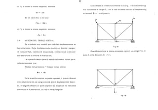 si P y M tienen la misma magnitud, entonces
J21 = J 12.
En los casos b) y e) se tiene
si P y M tienen la misma magnitud, entonces:
2.6 METODO DEL TRABAJO VIRTUAL
Es un método muy versátil para calcular desplazamientos en
las estructuras. Estos desplazamientos pueden ser debidos ·a cargas -
de cualquier tipo, cambios de temperatura, contracciones en el mate-
rial estructural o errores de fabricación.
La expresión básica para el método del trabajo virtual ya se
vió anteriormente y es:
;rabajo virtual externo =Trabajo virtual interno
We Wi
En la ecuación anterior se puede expresar el primer término
como el producto de una carga conocida por el desplazamiento busca-
do. El segundo término se puede expresar en función de los elementos
mecánicos de la estructura, lo cual se hará enseguida.
32
Considérese la armadura mostrada en la Fig. 18 la cual está suj~
ta a un sistema de cargas P, y en la cual se desea calcular el desplazamie~
to vertical J vA en el punto A.
f3
Q-------------~~----------~
P2
i:: --------- __________Jy¡,___________ __
1<
fig.J8
Considérese ahora la misma armadura sujeta a una carga F en el
punto A en la dirección de <8 vA •
---
fig. 19
 