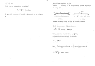 43
caso vale O tn.
Por lo tanto, el desplazamiento buscado será
0 = 281156 ha.c-ta a.ba.J·a
VE AE
El signo de la sumatoria está asociado a la dirección en que se suposo
"P"
PRINCIPIO DEL TRABAJO VIRTUAL
Problema l. - Encontrar M2 de la siguiente viga aplicando el principio
del trabajo virtual.
1
(1)~)
&k ~L
-+- L/Z -+- l/2
c.evtga. Jte.al c.evtga. v-Ur..tual
Aplicando una fuerza virtual de lO tn. en el punto de interés:
Cálculo de momentos en el punto de interés
WL X
2
WX2
-
2
-; Mv 5X ; O~ X "' L/Z
El trabajo externo desarrollado es: Wve. =~(10)llvz
El trabajo virtual interno debido a flexión es:
Wvi. = J ~ d
_¿ 2EI X
L
112
(7/2 WLX - 7/2 WX2
) 5X dx
Wvi. = J 2 EI + J (1/Z WLX- 1/Z WX2
) 5X dx
I
L/z
 