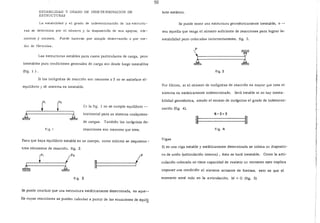 ESTABILIDAD Y GRADO DE INDETERMINACION DE
ESTRUCTURAS
La estabilidad y el grado de indeterminación de las estructu-
ras se determina por el número y la disposiéión de sus apoyos, ele-
mentas y uniones. Puede hacerse por simple observación o por me-
dio de fórmulas.
Las estructuras estables para casos particulares de carga, pero
inestables para condiciones generales de carga son desde luego inestables
{fig. 1 ) .
Si las incógnitas de reacción son menores a 3 no se satisface el-
equilibrio y el sistema es inestable.
r t::n la fig. 1 no se cumple equilibrio --
horizontal para un sistema cualquiera-
de cargas. También las incégnitas de-
f i g. 1 reacciones son menores que tres.
Para que haya equilibrio estable en un cuerpo, como mínimo se requieren-
tres elementos de reacció;J. fig. 2.
~
r, :Lp,
a
/p
1
fig. 2
Se puede concluir que una estructura estáticamente determinada, es aque--
lla cuyas reacciones se pueden calcular a partir de las ecuaciones de equi!_!
50
brío estático.
Se puede tener una estructura geométricamente inestable, o --
sea a:quella que tenga el número suficiente de reacciones para lograr la-
estabilidad pero colocadas incorrectamente. fig. 3.
fig. 3
Por último, si el número de incógnitas de reacción es mayor que tres el
sistema es estáticamente indeterminado. Será estable si no hay inesta-
bilidad geométrica, siendo el exceso de incégnitas el grado de indetermi-
nación (fig. 4).
6-3=3
-~========&
fig. 4
Vigas
Si en una viga estable y estáticamente determinada se coloca un di.spositi-
vo de unión (articulación interna) , ésta se hará inestable. Como la arti-
culación colocada no tiene capacidad de resistir un momento e!?to implica
imponer una condición al sistema actuante de fuerzas, esto es que el
momento será nulo en la articulación, M =O (fig. 5)
 