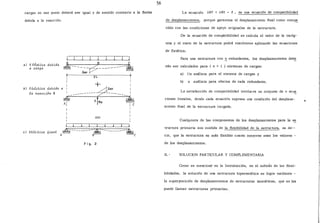 cargas en ese punto deberá ser igual y de sentido contrario a la flecha
debida a la reacción:
a) EUM:.ic.a debida
a caJtga
b) E~á4tica debida a
~a Jteacci6n B
A s e
-----~:;~- ---------~
2L
1 +
:------------z:r~B~----- 1
~ sfR -~A 1 B ' "
1 1 e
1
1
1
Ji l l I l J l l
e) E~á..;tJ.ca 6J.na~ A~----------
8~~-----------~C
Fig. 2
56
La ecuación llBP + liBX = O , es una ecuación de compatibilidad
de desplazamientos, porque garantiza el desplazamiento final como com~
tible con las condiciones de apoyo originales de lá estructura.
De la ecuación de compatibilidad se calcula el valor de la incóg-
nita y el resto de la estructura podrá resolverse aplicando las ecuaciones
de Estática.
Para una estructura con E_ redundantes, los desplazamientos debe
rán ser calculados para ( n + 1 ) sistemas de cargas:
a) Un análisis para el sistema de cargas y
b) n análisis para efectos de cada redundante.
La satisfacción de compatibilidad involucra un conjunto de n ecua
ciones lineales, donde cada ecua.ción expresa una condición del desplaza-
miento final de la estructura cargada.
Cualquiera de las componentes de los desplazamientos para la e~
tructura pri.n:iaria son medida de la flexibilidad de la estructura, es de--
cir, que la estructura es más flexible cuanto mayores sean los valores -
de los desplazamientos.
II.- SOLUCION PARTICULAR Y COMPLEMENTARIA
.Como se mencionó en la Introducción, en el método de las flexi-
bilidades, la solución de una estructura hiperestática se logra mediante -
la superposición de desplazamientos de estructuras isostáticas, que se les
puede llamar estructuras primarias.
 
