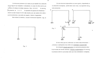 La estructura primaria no es única ya que depende de la selección
q11ése haga de las incógnitas o redundantes y la mejor de ellas será. la que
/
invólucre el mínimo de trabajo númerico. Para obtener la estructu
_7.a primaria, se h a e e la supresión de apoyos, o la transforma--
ción de un tipo de apoyo en otro más simple,o por una ruptura de la elásti-
ca de la estructura, que puede ser angular, lateral_o longitudinal.
Para aclarar lo anterior, ve~mos la estructura siguiente. (fig. 3)
Fig. 3
')/
Es una estructura hiperestática en tercer grado y dependiendo de
la selección de incógnitas, podría haber entre otras, las siguientes estru~
turas primarias:
al ó)r------------'---,
e)
Fig. 4
Se hace notar que las condiciones que tienen estas estructuras --
;rimarías o cualesquiera otras deben ser estabilidad e isostaticidad.
Se le llamará solm:;:ión particular a la estructura primaria sobre
la que actúan las fuerzas externas y solución complementaria a la estruct~
ra primaria sobre la cual actúan cada una de las redundantes o incógnitas.
 