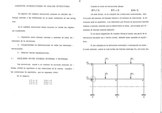 ,CONCEPTOS INTRODUCTORIOS EN ANALISIS ESTRUCTURAL
El objetivo del análisis estructural consiste en calcular las -
fuerzas internas y las deflexiones en un punto cualquiera de una estruc
tura.
En el análisis estructural deben tomarse en cuerira las siguien-
tes condiciones:
l. - Equilibrio entre fuerzas internas y externas en todos los -
elementos de la estructura.
2. - Compatibilidad de deformaciones de todos los elementos -
estructurales.
3.- Relación fuerza-desplazamiento.
1.- EQUILIBRIO ENTRE FUERZAS INTERNAS Y EXTERNAS
Una estructura, sujeta a un sistema de acciones externas de -
finido,, estará en equilibrio si las reacciones de la misma cumplen -
las condiciones de equilibrio, que se expresan como:
En el espacio:
l. F x = O
l. F y = O
l: F z = O
r. Mx = O
l: M lf = O
r. M z = O
4
Cuando se trate de estructuras planas:
:€Fx=O :€Fv=O :€M= O
De esta forma, si se cumplen las condiciones mencionadas, bajo
la acción del sistema de fuerzas externo y el sistema de reacciones, la es-
tructura está en equilibrio. Los elementos que forman la estructura estarán
sujetos a fuerzas internas que se desarrollen en ellos, provocadas por el -
sistema de fuerzas externó aplicado.
Si se hacen diagramas de cuerpos libres, al aislar una parte de la
estructura haciendo uno o varios cortes, deberán estar también en equili--
brío.
Si por ejemplo,en la estructura mostrada a continuación se aisla -
el nudo. indicado, sobre el cual actúan las fuerzas externas Fz así como las
e D I
A
 
