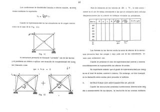 ~os coeficientes de flexibilidad debidos a efectos axiales, se deter
minan mediante la expresión:
f;¡ Lnl nJ L'
AE 1
Cuando la hiperestaticidad en las armaduras es de origen interno
como en el caso de la Fig. (ll)
~-~8~------------~cF
Fig. 11
la estructura primaria se formará "cortando" una de las barras
y el problema se reduce a aplicar una ecuación de compatibilidad del miel!!_
bro liberado o sea:
Ll.IP + fu X1 o ~ 1
+
Fig. 12
61
Para la obtención de los valores de l).;p y f11 , lo más conve--
niente es el uso de tablas semejantes a las que se utilizaron para calcular
desplazamientos por el método de trabajos virtuales en armaduras.
Barra p p L
AB
BC
CD
DA
08
AC
A s..E..:.!?.l....AE
'--..-'
fl.¡p
p.pL
l:---¡;:r F =P + pX1
Las fuerzas en las barras serán la suma de -efectos de la estruc-
tura primaria bajo las cargas y bajo cada una de las redundantes, en
·este caso solamente una.
Cuando se presente el caso de hiperestaticidad interna y externa
simultáneamente se superpondrán los efectos de ambas.
Es importante señalar que el grado de hiÍJeres taticidad, que inter~
sa es el total de ambos: externo e interno. Sin embargo, se hizo hincapié
en la distinción entre ambos para proceder al análisis.
V. ESTRUCTURAS CON ASENTAMIENTOS DE APOYOS
Cuando las estructuras presentan hundimientos diferenciales· de~
dos a asentamientos de sus apoyos, la resolución de las mismas mediante
 