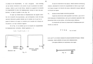 el método de las flexibilidades, <le hace .escogiendo como redundan
tes las fuerzas existentes en los puntos en que se presentan los asenta-
mientas, debido a que de esta furma, bastará con igualar en la ecuación
de compatibilidad el valor del desplazamiento vertical al valor del asen-
tamiento, en lugar de igualar a cero (fig. 13).
El signo que deberá darse al desplazamiento del segundo miem-
bro de la ecuación decompatibilidad y que corresponde al valor del ase!!
tamiento diferencial quedará definido por el sentido con el que fue su-
puesto la fuerza en el apoyo; si coincide con el sentido de la fuerza se-
rá positivo y en caso contrario negativo.
En la Fig. 13 es evidente que en la ecuación, de compatibilidad
de desplazamientos verticales, deberá igualarse a - 1::,:
1
1
1
1
1
1
1
1
1
------ -------
asentamiento í<% »1real de la 1 /::,
estructura _ ,
;~
Estructura real
Fig. 13
Estructura primaria
conveniente
62
El caso de rotaciones de los apoyos, deberá tratarse en furma s~
mejante, planteando la ecuación de compatibilidad con base en que el giro
en el apoyo es igual a la rotación del mismo, aplicando 'la misma regla que
se dió para los signos.
VI. ESTRUCTURAS SOBRE APOYOS ELASTICOS
Cuando las estructuras están apoyadas en tal forma que no se li-
mita totalmente el desplazamiento, pero que si presentan oposición al des-
plazamiento libre en esos puntos, se les llama apoyos elásticos.
La restricción que tienen es proporcional al desplazamiento pro-
vocado y su valor es:
F = K·/::. (Ley de Hooke)
en la cual K se le llama constante de proporcionalidad del apoyo. Dichas
constantes, tienen unidades de fuerza entre desplazamiento.
Los apoyos elásticos se representan como sigue:
r=====··¡;Fig. 14
;<
 