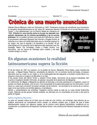 Liceo de Atenas Español Undécimo
Crónica de una muerte anunciada
1
Profesora Ivannia Campos C
Estudiante: _________________________________ Sección 11 - _____
Gabriel García Márquez nació en Colombia en 1927. Pertenece al grupo de narradores que impulsaron
la narrativa hispanoamericana en los años 60, fenómeno literario conocido en el mundo literario como
“boom” y fue galardonado con el Premio Nobel de Literatura en
1982. Crónica es una novela corta en la que se mezclan con
acierto elementos de la crónica periodística y de la novela
policíaca. En un pueblo cercano a la costa de Colombia se casan
el empresario adinerado Bayardo San Román y Ángela Vicario; al
retirarse a su casa, el marido descubre que su reciente esposa no
es virgen, así que la repudia y la devuelve a su familia. Al ser
interrogada por el causante de la deshonra ella responde que fue
Santiago Nasar. De inmediato, Pedro y Pablo Vicario, sus
hermanos, van en busca de Santiago para matarlo y de esta
manera vengar su honor.
En algunas ocasiones la realidad
latinoamericana supera la ficción
El 22 de enero de 1951 se casaron, en el pueblo de Sucre, Margarita Chica Salas, joven maestra de
escuela, y Miguel Reyes Palencia, estudiante de derecho. En su primera noche de bodas, el esposo
descubre que su mujer no es virgen y, en la madrugada del día siguiente, el burlado marido lleva a su
esposa a casa de su suegra y le devuelve a su hija.
A las pocas horas del hecho Víctor y Joaquín Chica Salas, hermanos de la esposa repudiada, dan
muerte a Cayetano Gentile Chimento, al parecer causante de la deshonra de Margarita.
El matrimonio de Miguel y Margarita se efectúo el domingo y el lunes asesinaron a Cayetano, quien no
asistió a la fiesta de bodas, sino al cine. Fue sorprendido en la plaza del pueblo por los hermanos; corrió
hacia su casa pero encontró la puerta cerrada, de tal manera, se esconde en la cocina de su vecino,
lugar en el que recibe una terrible golpiza y machetazos.
Herido y sosteniéndose las entrañas, Cayetano camina hasta la sala de su casa donde finalmente
muere. Además de las graves heridas sufridas, es ultimado con un machetazo en la sien y otro que le
partió el hígado.
Sobre el género literario…
La obra en estudio indica en el título que se trata de una crónica, sin embargo, para efectos de su
análisis estructural se considerará como novela. Lo anterior puesto que, a pesar de que el texto
efectivamente cuenta con algunos rasgos de la crónica como género periodístico, evidencia en su
constitución un predominio de aspectos narrativos ficticio, una construcción literaria inspirada en hechos
reales.
 