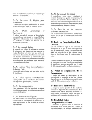 único es una barrera de entrada ya que da mayor     2.1.2.5 Barreras de Movilidad
difusión a los productos.                           Si entendemos como grupo estratégico el
                                                    conjunto de empresas iguales o semejantes, las
2.1.1.4 Necesidad de Capital para                   barreras de movilidad hacen referencia a la
                                                    dificultad que tiene una empresa situada en un
Inversiones                                         grupo estratégico de poder cambiar a otro grupo
La necesidad de capital para invertir en activos    sin incurrir en altos costes de cambio.
es otra barrera para entrar en el nuevo sector.
                                                    2.1.2.6 Reacción de las empresas
2.1.1.5   Efecto           Aprendizaje         y    existentes en el sector
Experiencia                                         Son las reacciones que ejercen las empresas del
El efecto aprendizaje permite a determinadas        sector, en la que se desencadena reacciones
empresas lograr una ventaja en costes. El efecto    hostiles.
experiencia indica que el coste total unitario de
un producto se reduce en función de la
producción acumulada.                               2.2 Poder de Negociación de los
                                                    Clientes
2.1.2 Barreras de Salida                            Un solo cliente da lugar a una situación de
Se entiende por valores de salida a un conjunto     monopolio en la que el poder de negociación
de situaciones que hacen que una empresa no         está en manos de ese cliente. En consecuencia el
pueda abandonar el sector en que actúa sin          poder de negociación de los clientes vendrá
incurrir en altos costes. Las barreras de salida    dado en función del nivel de concentración de
son factores económicos y emocionales que           estos.
hacen que las empresas sigan en un determinado
sector industrial, aún arrojando bajos beneficios   También depende del grado de diferenciación
e incluso dando pérdidas.                           de los productos ya que el poder de negociación
                                                    de los clientes aumenta a medida que el grado
                                                    de diferenciación de los productos disminuya.
2.1.2.1 Activos Fijos Especializados y
de Larga Vida.
Esto refleja una pérdida ante los bajos precios     2.3 Poder de Negociación de los
de liquidación.                                     Proveedores
                                                    El grado de poder de negociación de los
2.1.2.2 Costes Fijos de Salida Elevados             proveedores es simétrico al de los clientes,
Como pueden ser la cancelación de contratos         dependiendo de su nivel de concentración y del
con la plantilla, proveedores y clientes.           grado de diferenciación de sus productos.


2.1.2.3 Barreras Legales                            2.4 Productos Sustitutivos
Estos hacen muy difícil el abandono un sector,      La mayor o menor presión de los productos
especialmente cuando se produce una abandono        sustitutivos dependerá fundamentalmente de la
número de despidos.                                 diferenciación del los productos existentes. La
                                                    mejor forma de competir contra este tipo de
                                                    productos es la estrategia de diferenciación.
2.1.2.4 Barreras Psicológicas
Son debidas a las actividades de los propietarios
y directivos de las empresas al abandono. Se        2.5 Rivalidad Entre
teme por el futuro lo que da lugar a actitudes      Competidores Actuales
muy variadas.                                       La rivalidad se produce ante la ambición de
                                                    crecimiento en el sector, claro está a consta de
                                                    los competidores, se produce respuestas para
 