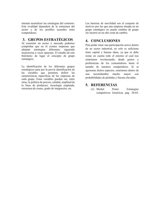 intentar neutralizar las estrategias del contrario.   Las barreras de movilidad son el conjunto de
Esta rivalidad dependerá de la estructura del         motivos por los que una empresa situada en un
sector y de los posibles acuerdos entre               grupo estratégico no puede cambiar de grupo
competidores.                                         sin incurrir en un alto coste de cambio.

3. GRUPOS ESTRATÉGICOS                                4. CONCLUSIONES
Al examinar un sector o mercado podemos
                                                      Para poder tener una participación activa dentro
comprobar que en él existen empresas que
adoptan estrategias diferentes, siguiendo             de un sector industrial, no solo es suficiente
trayectorias a veces opuestas. El estudio de este     tener capital y buenas ideas, ya que se debe
fenómeno da lugar al concepto de grupo                tomar en cuenta todo el entorno al cual nos
estratégico.                                          estaríamos involucrando, desde gustos y
                                                      preferencias de los consumidores hasta el
La identificación de los diferentes grupos            tamaño de nuestros competidores. Si se
estratégicos pasa por la previa identificación de     ignoraran dichos aspectos, estaríamos dentro de
las variables que permiten definir las                una incertidumbre mucho mayor con
características especificas de las empresas de
                                                      probabilidades de pérdidas y fracaso elevadas.
cada grupo. Estas variables pueden ser, entre
otras, la política de precios, calidad, amplitud de
la línea de productos, tecnología empleada,           5. REFERENCIAS
estructura de costes, grado de integración, etc.          (1) Michel       Porter     Estrategias
                                                              competitivas Genéricas pag. 20-65.
 