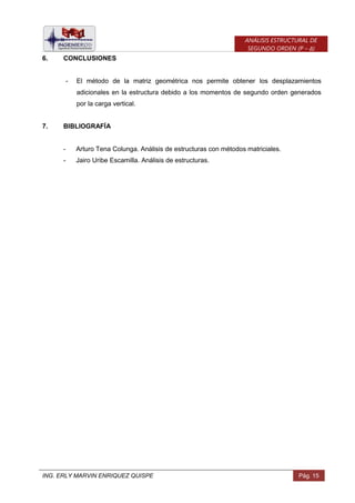 ING. ERLY MARVIN ENRIQUEZ QUISPE Pág. 15
ANÁLISIS ESTRUCTURAL DE
SEGUNDO ORDEN (P – Δ)
6. CONCLUSIONES
- El método de la matriz geométrica nos permite obtener los desplazamientos
adicionales en la estructura debido a los momentos de segundo orden generados
por la carga vertical.
7. BIBLIOGRAFÍA
- Arturo Tena Colunga. Análisis de estructuras con métodos matriciales.
- Jairo Uribe Escamilla. Análisis de estructuras.
 