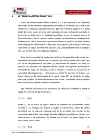 ING. ERLY MARVIN ENRIQUEZ QUISPE Pág. 3
ANÁLISIS ESTRUCTURAL DE
SEGUNDO ORDEN (P – Δ)
3. MÉTODO DE LA MATRIZ GEOMÉTRICA
Como se comentó anteriormente, el efecto P – Δ está asociado a los momentos
adicionales en los elementos estructurales asociados al movimiento de la masa que
participa en la respuesta estructural hacia su posición deformada asociada a la carga
lateral. De hecho, estos momentos están asociados a lo que en el análisis avanzado de
estructuras se define como no linealidad geométrica, la que se presenta cuando la
deformaciones son de una magnitud tal que provocan cambios notables en la geometría
de la estructura, por lo que en este caso las ecuaciones de equilibrio se deben formular
en la configuración deformada de la estructura. Esto significa que la relación lineal que
existe entre las cargas externamente aplicadas, {F}, y los desplazamientos asociados a
ellas, {u}, en rigor, no pueden seguirse utilizando.
Para tomar en cuenta los efectos del cambio en la geometría en la estructura a
medida que las cargas aplicadas se incrementan, se pueden obtener soluciones para
calcular los desplazamientos asociados {u} aproximando el problema no lineal por
medio de una secuencia de segmentos lineales, donde cada segmento representa un
incremento de carga. Sin embargo, al ser el problema no lineal, las ecuaciones de
continuidad (desplazamientos – deformaciones) contienen términos no lineales que
deben incluirse en la conformación de la matriz rigidez [K]. La derivación de estas
relaciones es objeto de desarrollos extensos que pueden consultarse en otros trabajos
relacionados con la teoría no lineal de la elasticidad.
Los términos no lineales de las ecuaciones de continuidad modifican la matriz de
rigidez del elemento [k’], de manera que:
[ ] [ ] [ ]
donde [ ] es la matriz de rigidez elástica del elemento en coordenadas locales
asociada a su configuración original y [ ] es la denominada matriz de rigidez
geométrica, que no depende exclusivamente de la geometría, sino también de las
fuerzas internas iniciales. Las matrices de rigidez elástica y geométrica se calculan para
cada elemento y se ensamblan, de manera que la matriz de rigidez global de la
estructura se calcula como:
[ ] [ ] [ ]
 