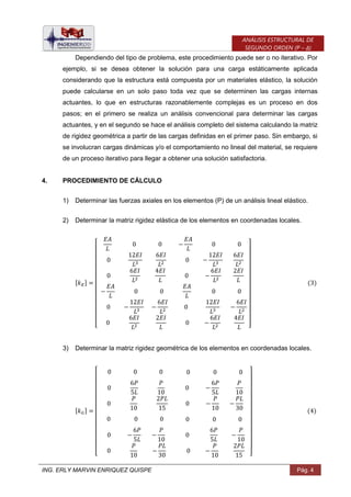 ING. ERLY MARVIN ENRIQUEZ QUISPE Pág. 4
ANÁLISIS ESTRUCTURAL DE
SEGUNDO ORDEN (P – Δ)
Dependiendo del tipo de problema, este procedimiento puede ser o no iterativo. Por
ejemplo, si se desea obtener la solución para una carga estáticamente aplicada
considerando que la estructura está compuesta por un materiales elástico, la solución
puede calcularse en un solo paso toda vez que se determinen las cargas internas
actuantes, lo que en estructuras razonablemente complejas es un proceso en dos
pasos; en el primero se realiza un análisis convencional para determinar las cargas
actuantes, y en el segundo se hace el análisis completo del sistema calculando la matriz
de rigidez geométrica a partir de las cargas definidas en el primer paso. Sin embargo, si
se involucran cargas dinámicas y/o el comportamiento no lineal del material, se requiere
de un proceso iterativo para llegar a obtener una solución satisfactoria.
4. PROCEDIMIENTO DE CÁLCULO
1) Determinar las fuerzas axiales en los elementos (P) de un análisis lineal elástico.
2) Determinar la matriz rigidez elástica de los elementos en coordenadas locales.
[ ]
[ ]
3) Determinar la matriz rigidez geométrica de los elementos en coordenadas locales.
[ ]
[ ]
 