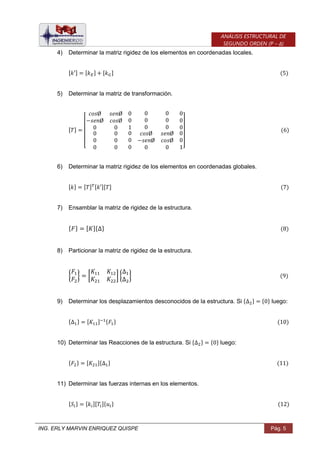 ING. ERLY MARVIN ENRIQUEZ QUISPE Pág. 5
ANÁLISIS ESTRUCTURAL DE
SEGUNDO ORDEN (P – Δ)
4) Determinar la matriz rigidez de los elementos en coordenadas locales.
[ ] [ ] [ ]
5) Determinar la matriz de transformación.
[ ]
[ ]
6) Determinar la matriz rigidez de los elementos en coordenadas globales.
[ ] [ ] [ ][ ]
7) Ensamblar la matriz de rigidez de la estructura.
{ } [ ]{ }
8) Particionar la matriz de rigidez de la estructura.
{ } [ ] { }
9) Determinar los desplazamientos desconocidos de la estructura. Si { } { } luego:
{ } [ ] { }
10) Determinar las Reacciones de la estructura. Si { } { } luego:
{ } [ ]{ }
11) Determinar las fuerzas internas en los elementos.
{ } [ ][ ]{ }
 