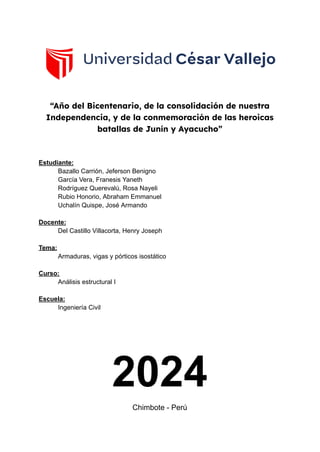 “Año del Bicentenario, de la consolidación de nuestra
Independencia, y de la conmemoración de las heroicas
batallas de Junín y Ayacucho”
Estudiante:
Bazallo Carrión, Jeferson Benigno
García Vera, Franesis Yaneth
Rodríguez Querevalú, Rosa Nayeli
Rubio Honorio, Abraham Emmanuel
Uchalín Quispe, José Armando
Docente:
Del Castillo Villacorta, Henry Joseph
Tema:
Armaduras, vigas y pórticos isostático
Curso:
Análisis estructural I
Escuela:
Ingeniería Civil
2024
Chimbote - Perú
 