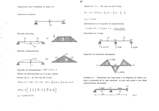 65
Eligiremos como redundante el apoyo (2)
Estructura primaria
Solución particular.
~--- -----~-~-------~
[Il
~~~~~~tlllll~llll~
/lzo
Sqlución complementaria
L/Z
-----r,:-':: llll
~-- ----~
' 1
Ecuación de compatibilidad = tiZO+ .f22 R2 = O
Cálculo de deformaciones !::.¡_ 0 !! f22 (por tablas)
Cálculo de./12 0 , (I) real con (II) virtual
[Eilll2o [J l Z(RZ. CZ] +[RJ. C3]Z = r} s-Lk)Z +} s.<: [k 1 +kz)Z
t:;zo =-O,ZZ92 PL 3
/E1
Cálculo de f 2 2 • (II) real con (II) virtual
RZ • C7 1
3 s.<: k.
1 L
3 ZL • 2
Sustituyendo en la ecuación de compatibilidad.
- O,ZZ9Z PL 3
+ L3
iG[R2) =O ; Rz=1.375P
Reacciones en la viga.
(7] (zJ
~ ~
l0,3125P r1.375P
Diagrama de momentos flexionantes
{7)
L
2
( 3)
~r,
0.31Z5P
Problema 3.- Determinar las reacciones y el diagrama de fuerza· cor-
tante y momentos de la viga mostrada, la cual esta suj~ta a una carga
uniformemente distribuída.
8m 8m
El= 1
 