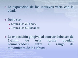 Estética de la sonrisaBasados en VincentKokich podemos establecer algunos factores que influyen en la estética de la sonrisa:Relación labiodental y labio gingival.Relación de las líneas medias.Relación comisura labial-arcada dental.Relación del tamaño dental.Relación dentogingival.Simetría del contorno gingival.Nivelación del plano oclusal.