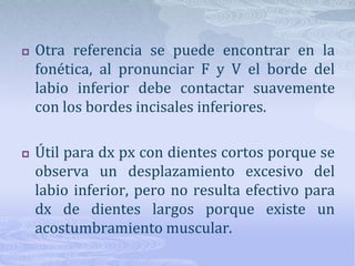 Para que se cumplan esas condiciones los labios deben desplazarse una distancia aproximadamente igual a la altura gingivoincisal de los dientes superiores.No se podrá verificar cuando hay coronas con abrasión o con labios con movimiento excesivo.Al sonreír el plano incisal y las cúspides de caninos superiores deben coincidir con la línea bipupilar.El plano incisal debe coincidir con el plano del labio inferior.