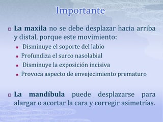 ImportanteLa maxila no se debe desplazar hacia arriba y distal, porque este movimiento: Disminuye el soporte del labioProfundiza el surco nasolabial Disminuye la exposición incisivaProvoca aspecto de envejecimiento prematuroLa mandíbula puede desplazarse para alargar o acortar la cara y corregir asimetrías.