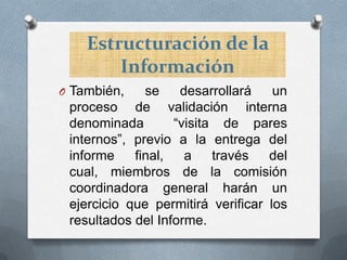 Estructuración de la
Información
O También,

se
desarrollará
un
proceso de validación interna
denominada
“visita de pares
internos”, previo a la entrega del
informe
final,
a
través
del
cual, miembros de la comisión
coordinadora general harán un
ejercicio que permitirá verificar los
resultados del Informe.

 
