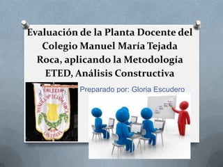 Evaluación de la Planta Docente del
Colegio Manuel María Tejada
Roca, aplicando la Metodología
ETED, Análisis Constructiva
Preparado por: Gloria Escudero

 