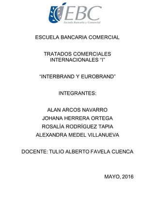 ESCUELA BANCARIA COMERCIAL
TRATADOS COMERCIALES
INTERNACIONALES “I”
“INTERBRAND Y EUROBRAND”
INTEGRANTES:
ALAN ARCOS NAVARRO
JOHANA HERRERA ORTEGA
ROSALÍA RODRÍGUEZ TAPIA
ALEXANDRA MEDEL VILLANUEVA
DOCENTE: TULIO ALBERTO FAVELA CUENCA
MAYO, 2016
 