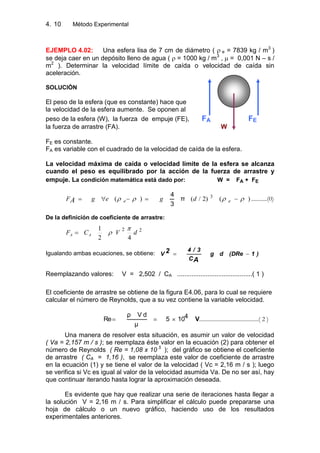 4. Método Experimental10
EJEMPLO 4.02: Una esfera lisa de 7 cm de diámetro ( e = 7839 kg / m3
)
se deja caer en un depósito lleno de agua ( = 1000 kg / m3
, = 0,001 N – s /
m2
). Determinar la velocidad límite de caída o velocidad de caída sin
aceleración.
SOLUCIÓN
El peso de la esfera (que es constante) hace que
la velocidad de la esfera aumente. Se oponen al
peso de la esfera (W), la fuerza de empuje (FE), FA FE
la fuerza de arrastre (FA). W
FE es constante.
FA es variable con el cuadrado de la velocidad de caída de la esfera.
La velocidad máxima de caída o velocidad límite de la esfera se alcanza
cuando el peso es equilibrado por la acción de la fuerza de arrastre y
empuje. La condición matemática está dado por: W = FA + FE
)()2/()( 3
ee dgegFA π
3
4
...........(0)
De la definición de coeficiente de arrastre:
22
42
1
dVCF AA
Igualando ambas ecuaciones, se obtiene: )1(DRedg
C
3/4
V
A
2
Reemplazando valores: V = 2,502 / CA ..........................................( 1 )
El coeficiente de arrastre se obtiene de la figura E4.06, para lo cual se requiere
calcular el número de Reynolds, que a su vez contiene la variable velocidad.
V4105
μ
dVρ
Re ..........................................( 2 )
Una manera de resolver esta situación, es asumir un valor de velocidad
( Va = 2,157 m / s ); se reemplaza éste valor en la ecuación (2) para obtener el
número de Reynolds ( Re = 1,08 x 10 5
); del gráfico se obtiene el coeficiente
de arrastre ( CA = 1,16 ), se reemplaza este valor de coeficiente de arrastre
en la ecuación (1) y se tiene el valor de la velocidad ( Vc = 2,16 m / s ); luego
se verifica si Vc es igual al valor de la velocidad asumida Va. De no ser así, hay
que continuar iterando hasta lograr la aproximación deseada.
Es evidente que hay que realizar una serie de iteraciones hasta llegar a
la solución V = 2,16 m / s. Para simplificar el cálculo puede prepararse una
hoja de cálculo o un nuevo gráfico, haciendo uso de los resultados
experimentales anteriores.
 