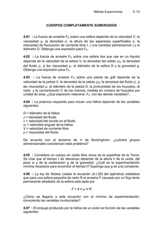 Método Experimental 4.13
CUERPOS COMPLETAMENTE SUMERGIDOS
4.01 : La fuerza de arrastre FD sobre una esfera depende de la velocidad V, la
viscosidad , la densidad , la altura de las asperezas superficiales e, la
intensidad de fluctuación de corriente libre I, ( una cantidad adimensional ) y el
diámetro D. Obtenga una expresión para FD.
4.02 : La fuerza de arrastre FD sobre una esfera lisa que cae en un líquido
depende de la velocidad de la esfera V, la densidad del sólido S, la densidad
del fluido , y su viscosidad , el diámetro de la esfera D y la gravedad g.
Obtenga una expresión para FD.
4.03 : La fuerza de arrastre FD sobre una pelota de golf depende de la
velocidad de la pelota V, la densidad de la pelota S, la densidad del fluido , y
su viscosidad , el diámetro de la pelota D, la profundidad de los hoyuelos, el
radio y la concentración C de los mismos, medida en número de hoyuelos por
unidad de área. ¿Qué expresión relaciona FD con las demás variables?.
4.04 : La potencia requerida para mover una hélice depende de las variables
siguientes:
D = diámetro de la hélice
= densidad del fluido
c = velocidad del sonido en el fluido
ω = velocidad angular de la hélice
V = velocidad de corriente libre
μ = viscosidad del fluido
De acuerdo con el teorema de π de Buckingham, ¿cuántos grupos
adimensionales caracterizan este problema?
4.05 : Considere un cuerpo en caída libre cerca de la superficie de la Tierra.
Se cree que el tiempo t de descenso depende de la altura h de la caída, del
peso w y de la aceleración g de la gravedad. ¿Cuál es la experimentación
mínima necesaria para encontrar el tiempo t? Suponga que g es una constante.
4.06 : La ley de Stokes (veáse la ecuación (A.I.29) del apéndice) establece
que para una esfera pequeña de radio R el arrastre F causado por un flujo lento
permanente alrededor de la esfera está dado por
F = 6 π μ V R
¿Cómo se llegaría a esta ecuación con el mínimo de experimentación,
conociendo las variables involucradas?
4.07 : El empuje producido por la hélice de un avión es función de las variables
siguientes:
 