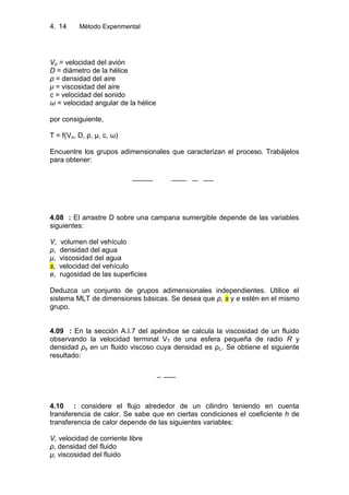 4. Método Experimental14
Vo = velocidad del avión
D = diámetro de la hélice
ρ = densidad del aire
μ = viscosidad del aire
c = velocidad del sonido
ω = velocidad angular de la hélice
por consiguiente,
T = f(Vo, D, ρ, μ, c, ω)
Encuentre los grupos adimensionales que caracterizan el proceso. Trabájelos
para obtener:
4.08 : El arrastre D sobre una campana sumergible depende de las variables
siguientes:
V, volumen del vehículo
ρ, densidad del agua
μ, viscosidad del agua
s, velocidad del vehículo
e, rugosidad de las superficies
Deduzca un conjunto de grupos adimensionales independientes. Utilice el
sistema MLT de dimensiones básicas. Se desea que ρ, s y e estén en el mismo
grupo.
4.09 : En la sección A.I.7 del apéndice se calcula la viscosidad de un fluido
observando la velocidad terminal VT de una esfera pequeña de radio R y
densidad ρs en un fluido viscoso cuya densidad es ρL. Se obtiene el siguiente
resultado:
4.10 : considere el flujo alrededor de un cilindro teniendo en cuenta
transferencia de calor. Se sabe que en ciertas condiciones el coeficiente h de
transferencia de calor depende de las siguientes variables:
V, velocidad de corriente libre
ρ, densidad del fluido
μ, viscosidad del fluido
 