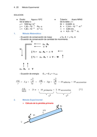 4. Método Experimental20
SOLUCION
Fluido: Agua a 10ºC Tubería : Acero NR40
De la tabla iv: De la tabla i, ii :
= 1000 kg / m3
Di = 0,0409 m
= 1,30 10 – 3
Pa - s A = 1,314 10 – 3
m–2
= 1,30 10 – 6
m 2
/ s t = 3,68 mm.
e = 4,6 10 – 5
m.
1. Método Matemático:
- Ecuación de conservación de masa: VA A = VB A
- Ecuación de conservación de cantidad de movimiento:
B
pB . AB
m V
W
∑ Fx = pB . AB + m V
∑ Fy = pA . AA + m V - W
pA . AA m V
- Ecuación de energía: E A = E B + h A-B
accesoriostuberia
B
B
BA
A
A hh
g
V
Z
p
g
V
Z
p
22
22
accesoriosprimaria
A hhm
p
25
9810
[ 1 ]
¿? ¿?
2. Método Experimental:
 Cálculo de la pérdida primaria
p2
∆ h
L
p1

 