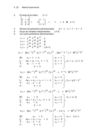 4. Método Experimental22
2. El rango de la matriz: k = 3
0 1 0 1 1
1 -3 1 = -1 = -1 0  k = 3
-1 0 0 -1 0
3. Número de parámetros adimensionales: m = n - k = 7 - 3 = 4
4. Grupo de variables independientes: V D
5. Los cuatro parámetros adimensionales:
1 =
a1
V
b1
D
c1
.
2 =
a2
V
b2
D
c2
. g
3 =
a3
V
b3
D
c3
. e
4 =
a4
V
b4
D
c4
. ∆ h / L
1 = (M L
- 3
)
a1
(L T
-1
)
b1
( L )
c1
. (M L
–1
T
–1
) = M 0
L 0
T 0
M : a1 + 1 = 0 a1 = -1
L : -3a1 + b1 + c1 -1 = 0 b1 = -1 1 = / V D
T : -b1 - 1 = 0 c1 = -1
: 0 = 0
2 = (M L
- 3
)
a2
(L T
-1
)
b2
( L )
c2
. L T
- 2
= M 0
L 0
T 0
M : a 2 = 0 a 2 = 0
L : -3a 2 + b 2 + c 2 + 1 = 0 b 2 = - 2 2 = g D / V 2
T : -b 2 - 2 = 0 c 2 = 1
: 0 = 0
3 = (M L
- 3
)
a3
(L T
-1
)
b3
( L )
c3
. L = M 0
L 0
T 0
M : a 3 = 0 a 3 = 0 3 = e / D
L : -3a 3 + b 3 + c 3 +1 = 0 b 3 = 0
T : -b 3 = 0 c 3 = -1
: 0 = 0
4 = (M L
- 3
)
a 4
(L T
-1
)
b4
( L )
c4
. ∆ h / L = M 0
L 0
T 0
M : a 4 = 0 a 4 = 0 4 = ∆ h / L
L : -3a 4 + b 4 + c 4 = 0 b 4 = -2
T : -b 4 - 2 = 0 c 4 = 1
: 0 = 0
 