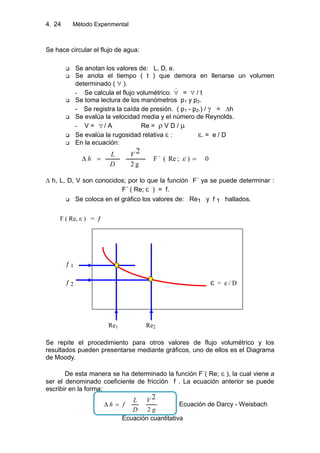 4. Método Experimental24
Se hace circular el flujo de agua:
 Se anotan los valores de: L, D, e.
 Se anota el tiempo ( t ) que demora en llenarse un volumen
determinado ( ).
- Se calcula el flujo volumétrico.  = / t
 Se toma lectura de los manómetros p1 y p2.
- Se registra la caída de presión. ( p1 - p2.) / = ∆h
 Se evalúa la velocidad media y el número de Reynolds.
- V =  / A Re = V D /
 Se evalúa la rugosidad relativa : . = e / D
 En la ecuación:
0);Re(´F
g2
2V
D
L
h
∆ h, L, D, V son conocidos; por lo que la función F´ ya se puede determinar :
F´ ( Re; ) = f.
 Se coloca en el gráfico los valores de: Re1 y f 1 hallados.
Se repite el procedimiento para otros valores de flujo volumétrico y los
resultados pueden presentarse mediante gráficos, uno de ellos es el Diagrama
de Moody.
De esta manera se ha determinado la función F´( Re; ), la cual viene a
ser el denominado coeficiente de fricción f . La ecuación anterior se puede
escribir en la forma:
g
V
D
L
fh
2
2
Ecuación de Darcy - Weisbach
Ecuación cuantitativa
Re1
= e / D
F ( Re, ) =
1
Re2
2
 