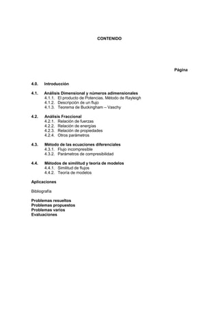CONTENIDO
Página
4.0. Introducción
4.1. Análisis Dimensional y números adimensionales
4.1.1. El producto de Potencias. Método de Rayleigh
4.1.2. Descripción de un flujo
4.1.3. Teorema de Buckingham – Vaschy
4.2. Análisis Fraccional
4.2.1. Relación de fuerzas
4.2.2. Relación de energías
4.2.3. Relación de propiedades
4.2.4. Otros parámetros
4.3. Método de las ecuaciones diferenciales
4.3.1. Flujo incompresible
4.3.2. Parámetros de compresibilidad
4.4. Métodos de similitud y teoría de modelos
4.4.1. Similitud de flujos
4.4.2. Teoría de modelos
Aplicaciones
Bibliografía
Problemas resueltos
Problemas propuestos
Problemas varios
Evaluaciones
 
