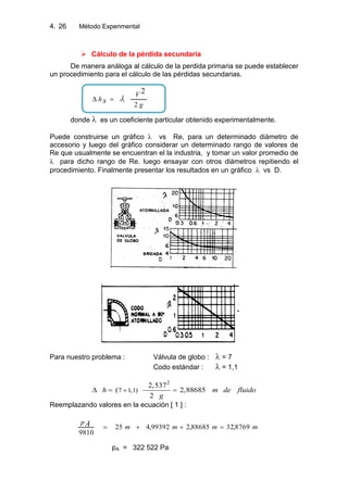 4. Método Experimental26
 Cálculo de la pérdida secundaria
De manera análoga al cálculo de la perdida primaria se puede establecer
un procedimiento para el cálculo de las pérdidas secundarias.
g
V
h s 2
2
donde es un coeficiente particular obtenido experimentalmente.
Puede construirse un gráfico vs Re, para un determinado diámetro de
accesorio y luego del gráfico considerar un determinado rango de valores de
Re que usualmente se encuentran el la industria, y tomar un valor promedio de
para dicho rango de Re. luego ensayar con otros diámetros repitiendo el
procedimiento. Finalmente presentar los resultados en un gráfico vs D.
Para nuestro problema : Válvula de globo : = 7
Codo estándar : = 1,1
2
7 1,1)
2,537
( 2,88685
2
h m de fluido
g
Reemplazando valores en la ecuación [ 1 ] :
mmmm
pA 8769,3288685,299392,425
9810
pA = 322 522 Pa
 