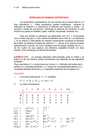 4. Método Experimental32
MODELADO DE BOMBAS CENTRIFUGAS
Los parámetros característicos de una bomba son la altura total H y el
flujo volumétrico . Estos parámetros pueden modificarse variando la
velocidad de rotación n y reduciendo el diámetro del impulsor o rodete. La
carcasa y rodete de una bomba centrífuga se obtienen por fundición, lo cual
involucra un gasto en modelos, cajas, material, maquinado, acabado, etc..
Para una bomba en particular sus parámetros son H y ; funcionando
con un motor que gira a n rpm, siendo el diámetro de su rotor D y su eficiencia
.Si se utilizan 5 velocidades de rotación manteniendo constante el diámetro
del rodete, se obtienen 5 juegos de valores H . Ahora, si se reduce el rodete
obteniéndose 5 valores, da como resultado total 20 juegos posibles de H y ;
de los cuales los que posean una eficiencia aceptable tendrán un valor
práctico. Esto constituye una familia de bombas.
EJEMPLO 4.05: La energía especifica intercambiada entre el rodete y el
fluido H g de una bomba, puede considerarse que depende de las siguientes
variables :
Flujo volumétrico (  ), revoluciones por minuto ( n ), Diámetro del rodete de la
bomba ( D ), densidad del fluido ( ), módulo de compresibilidad elástica ( E ),
viscosidad absoluta del fluido ( ), rugosidad superficial de los álabes ( e ).
SOLUCION
1. La función dimensional: n = 8 variables.
F (  ; n; D; ; E; , e; H g ) = 0
2. La matriz dimensional:
 n D E e H g
M 0 0 0 1 1 1 0 0
L 3 0 1 -3 -1 -1 1 2
T -1 -1 0 0 -2 -1 0 -2
0 0 0 0 0 0 0 0
[  ] = [ m
3
/ s ] = L
3
T
–1
[ n ] = [ rpm ] = T
–1
[ D ] = [ m ] = L
[ ] = [ kg / m
3
] = M L
- 3
[ E ] = [ N / m
2
] = M L T
-2
/ L
2
= M L
-1
T
–2
[ ] = [ N – s / m
2
] = M L T
-2
. T / L
2
= M L
-1
T
-1
[ e ] = [ m ] = L
[ H g ] = [ m . m / s
2
] = L L / T
2
= L
2
T
–2
 