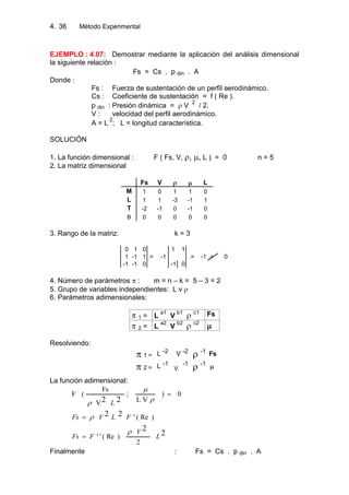 4. Método Experimental36
EJEMPLO : 4.07: Demostrar mediante la aplicación del análisis dimensional
la siguiente relación :
Fs = Cs . p din . A
Donde :
Fs : Fuerza de sustentación de un perfil aerodinámico.
Cs : Coeficiente de sustentación = f ( Re ).
p din : Presión dinámica = V
2
/ 2.
V : velocidad del perfil aerodinámico.
A = L
2
; L = longitud característica.
SOLUCIÓN
1. La función dimensional : F ( Fs, V, , , L ) = 0 n = 5
2. La matriz dimensional
Fs V L
M 1 0 1 1 0
L 1 1 -3 -1 1
T -2 -1 0 -1 0
0 0 0 0 0
3. Rango de la matriz: k = 3
0 1 0 1 1
1 -1 1 .= -1 .= -1 .= 0
-1 -1 0 -1 0
4. Número de parámetros : m = n – k = 5 – 3 = 2
5. Grupo de variables independientes: L v
6. Parámetros adimensionales:
1 = L
a1
V
b1 c1 Fs
2 = L
a2
V
b2 c2
Resolviendo:
1 = L -2 V -2 -1 Fs
2 = L -1
V
-1 -1
La función adimensional:
0)
VL
;
V
Fs
(F
22 L
2
2
22
2
)Re(''
)Re('
L
V
FFs
FLVFs
Finalmente : Fs = Cs . p din . A
 