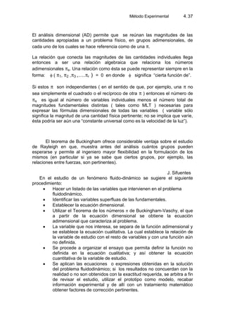 Método Experimental 4.37
El análisis dimensional (AD) permite que se reúnan las magnitudes de las
cantidades apropiadas a un problema físico, en grupos adimensionales, de
cada uno de los cuales se hace referencia como de una .
La relación que conecta las magnitudes de las cantidades individuales llega
entonces a ser una relación algebraica que relaciona los números
adimensionales s. Una relación como ésta se puede representar siempre en la
forma: ( 1, 2 , 3 ,…. r ) = 0 en donde significa “cierta función de”.
Si estos son independientes ( en el sentido de que, por ejemplo, una no
sea simplemente el cuadrado o el recíproco de otra ) entonces el número de
s es igual al número de variables individuales menos el número total de
magnitudes fundamentales distintas ( tales como MLT ) necesarias para
expresar las fórmulas dimensionales de todas las variables ( variable sólo
significa la magnitud de una cantidad física pertinente; no se implica que varíe,
ésta podría ser aún una “constante universal como es la velocidad de la luz”).
El teorema de Buckingham ofrece considerable ventaja sobre el estudio
de Rayleigh en que, muestra antes del análisis cuántos grupos pueden
esperarse y permite al ingeniero mayor flexibilidad en la formulación de los
mismos (en particular si ya se sabe que ciertos grupos, por ejemplo, las
relaciones entre fuerzas, son pertinentes).
J. Sifuentes
En el estudio de un fenómeno fluido-dinámico se sugiere el siguiente
procedimiento:
Hacer un listado de las variables que intervienen en el problema
fluidodinámico.
Identificar las variables superfluas de las fundamentales.
Establecer la ecuación dimensional.
Utilizar el Teorema de los números de Buckingham-Vaschy, el que
a partir de la ecuación dimensional se obtiene la ecuación
adimensional que caracteriza al problema.
La variable que nos interesa, se separa de la función adimensional y
se establece la ecuación cualitativa. La cual establece la relación de
la variable de estudio con el resto de variables y con una función aún
no definida.
Se procede a organizar el ensayo que permita definir la función no
definida en la ecuación cualitativa; y así obtener la ecuación
cuantitativa de la variable de estudio.
Se aplican las ecuaciones o expresiones obtenidas en la solución
del problema fluidodinámico; si los resultados no concuerdan con la
realidad o no son obtenidos con la exactitud requerida, se arbitra a fin
de revisar el estudio, utilizar el prototipo como modelo, recabar
información experimental y de allí con un tratamiento matemático
obtener factores de corrección pertinentes.
 