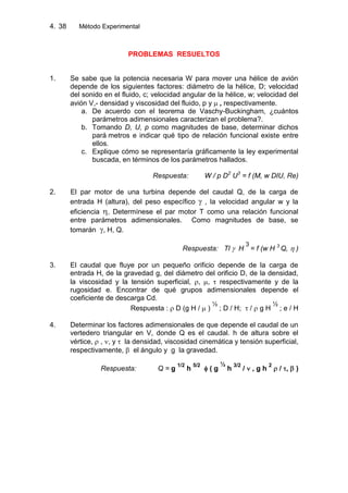 4. Método Experimental38
PROBLEMAS RESUELTOS
1. Se sabe que la potencia necesaria W para mover una hélice de avión
depende de los siguientes factores: diámetro de la hélice, D; velocidad
del sonido en el fluido, c; velocidad angular de la hélice, w; velocidad del
avión V,- densidad y viscosidad del fluido, p y , respectivamente.
a. De acuerdo con el teorema de Vaschy-Buckingham, ¿cuántos
parámetros adimensionales caracterizan el problema?.
b. Tomando D, U, p como magnitudes de base, determinar dichos
pará metros e indicar qué tipo de relación funcional existe entre
ellos.
c. Explique cómo se representaría gráficamente la ley experimental
buscada, en términos de los parámetros hallados.
Respuesta: W / p D2
U3
= f (M, w DIU, Re)
2. El par motor de una turbina depende del caudal Q, de la carga de
entrada H (altura), del peso específico , la velocidad angular w y la
eficiencia , Determínese el par motor T como una relación funcional
entre parámetros adimensionales. Como magnitudes de base, se
tomarán , H, Q.
Respuesta: Tl H
3
= f (w H 3
Q, )
3. El caudal que fluye por un pequeño orificio depende de la carga de
entrada H, de la gravedad g, del diámetro del orificio D, de la densidad,
la viscosidad y la tensión superficial, , , respectivamente y de la
rugosidad e. Encontrar de qué grupos adimensionales depende el
coeficiente de descarga Cd.
Respuesta : D (g H / )
½
; D / H; / g H
½
; e / H
4. Determinar los factores adimensionales de que depende el caudal de un
vertedero triangular en V, donde Q es el caudal. h de altura sobre el
vértice, , , y la densidad, viscosidad cinemática y tensión superficial,
respectivamente, el ángulo y g la gravedad.
Respuesta: Q = g
1/2
h
5/2
( g
½
h
3/2
/ , g h
2
/ , )
 