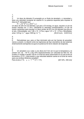 Método Experimental 4.41
1.
2.
3. Un disco de diámetro D sumergido en un fluido de densidad y viscosidad
tiene una velocidad constante de rotación N. La potencia requerida para impulsar el
disco es P. demuestre que:
P = N 3
D 5
( N D 2
/ )
Un disco de 225 mm de diámetro, que gira a 23 rev/seg, en agua, requiere un par de
torsión impulsor de 1,1 N-m. Calcúlense la velocidad correspondiente y el par de
torsión requeridos para impulsar un disco similar de 675 mm de diámetro que gira en
el aire. (Viscosidades: aire 1,86 x 10 -5 Pa-s; agua 1,01 x 10 -3 Pa-s. Densidades:
airea 1,20 kg / m
3
; agua 1000 kg / m
3
). [39,22 rev/s, 0,933 N-m]
4.
5.
6. Demuéstrese que, para un flujo dominado solo por las fuerzas de gravedad,
inercia y presión, la relación entre los regímenes de flujo volumétrico de dos sistemas
dinámicamente semejantes es igual a la potencia 5/2 de la relación de longitudes.
7.
8.
9. Un aeroplano va a volar a una altura de 9 km (en la que la temperatura y la
presión son: de - 45 ºC y 30,2 kPa respectivamente) con velocidad de 400 m/s. Se
prueba un modelo a escala 1/20 en un túnel de viento presurizado en el cual el aire se
encuentra a 15 ºC. ¿Qué presión y que velocidad deberán usarse en el túnel de viento
para una similitud dinámica completa?.
Para el aire a T K, T 3/2
/ (T + 117). [821 kPa ; 450 m/s]
 