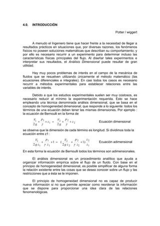 4.0. INTRODUCCIÓN
Potter / wiggert
A menudo el Ingeniero tiene que hacer frente a la necesidad de llegar a
resultados prácticos en situaciones que, por diversas razones, los fenómenos
físicos no poseen soluciones matemáticas que describan su comportamiento; y
por ello es necesario recurrir a un experimento para determinar incluso las
características físicas principales del flujo. Al diseñar tales experimentos e
interpretar sus resultados, el Análisis Dimensional puede resultar de gran
utilidad.
Hay muy pocos problemas de interés en el campo de la mecánica de
fluidos que se resuelven utilizando únicamente el método matemático (las
ecuaciones diferenciales e integrales). En casi todos los casos es necesario
recurrir a métodos experimentales para establecer relaciones entre las
variables de interés.
Debido a que los estudios experimentales suelen ser muy costosos, es
necesario reducir al mínimo la experimentación requerida. Esto se hace
empleando una técnica denominada análisis dimensional, que se basa en el
concepto de homogeneidad dimensional, que responde a lo siguiente: todos los
términos de una ecuación deben tener las mismas dimensiones. Por ejemplo :
la ecuación de Bernoulli en la forma de
2
22
1
11
22
z
p
g
V
z
p
g
V
Ecuación dimensional
se observa que la dimensión de cada término es longitud. Si dividimos toda la
ecuación entre z1 :
1
2
2
2
2
2
1
1
1
1 )1
2
(1
2 z
z
z
p
zg
V
z
p
zg
V
Ecuación adimensional
En esta forma la ecuación de Bernoulli todos los términos son adimensionales.
El análisis dimensional es un procedimiento analítico que ayuda a
organizar información empírica sobre el flujo de un fluido. Con base en el
principio de homogeneidad dimensional, es posible simplificar de alguna forma
la relación existente entre las cosas que se desea conocer sobre un flujo y las
restricciones que a ésta se le imponen.
El principio de homogeneidad dimensional no es capaz de producir
nueva información si no que permite apreciar como reordenar la información
que se dispone para proporcionar una idea clara de las relaciones
fenomenológicas.
 