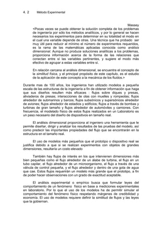 4. Método Experimental2
Massey
<Pocas veces se puede obtener la solución completa de los problemas
de ingeniería por sólo los métodos analíticos, y por lo general se hacen
necesarios los experimentos para determinar en su totalidad el modo en
el cual una variable depende de otras. Una técnica que ha probado ser
muy útil para reducir al mínimo el número de experimentos requeridos,
es la rama de las matemáticas aplicadas conocida como análisis
dimensional. Aunque no produce soluciones analíticas a los problemas,
proporciona información acerca de la forma de las relaciones que
conectan entre sí las variables pertinentes, y sugiere el modo más
efectivo de agrupar a estas variables entre sí.
En relación cercana al análisis dimensional, se encuentra el concepto de
la similitud física, y el principal propósito de este capítulo, es el estudio
de la aplicación de este concepto a la mecánica de los fluidos.>
Durante mas de 100 años, los ingenieros han utilizado modelos a pequeña
escala de las estructuras de la ingeniería a fin de obtener información que haga
que sus diseños resulten más eficaces : flujos sobre diques y presas,
aliviaderos de presas; interacciones de olas con muelles y rompeolas; flujos
alrededor de submarinos y barcos; flujos subsónicos y supersónicos alrededor
de aviones; flujos alrededor de estadios y edificios; flujos a través de bombas y
turbinas de gran tamaño y flujos alrededor de automóviles y camiones. Con
frecuencia, el modelado físico de estos flujos realizados en un Laboratorio es
un paso necesario del diseño de dispositivos en tamaño real.
El análisis dimensional proporciona al ingeniero una herramienta que le
permite diseñar, dirigir y analizar los resultados de las pruebas del modelo, así
como predecir las importantes propiedades del flujo que se encontrarán en la
estructura en el tamaño real.
El uso de modelos más pequeños que el prototipo o dispositivo real se
justifica debido a que si se realizan experimentos con objetos de grandes
dimensiones, resultaría un costo elevado
También hay flujos de interés en los que intervienen dimensiones más
bien pequeñas como el flujo alrededor de un álabe de turbina, el flujo en un
tubo capilar, el flujo alrededor de un microorganismo, el flujo a través de una
válvula de control pequeña, y el flujo alrededor y dentro de una gota de agua
que cae. Estos flujos requerirán un modelo más grande que el prototipo, a fin
de poder hacer observaciones con un grado de exactitud aceptable.
El análisis experimental o empírico busca que formular leyes del
comportamiento de un fenómeno físico en base a mediciones experimentales
en laboratorio. Por lo que el uso de los modelos ha de permitir simular el
comportamiento del fenómeno físico respetando márgenes de credibilidad y
economía. El uso de modelos requiere definir la similitud de flujos y las leyes
que la gobiernan.
 