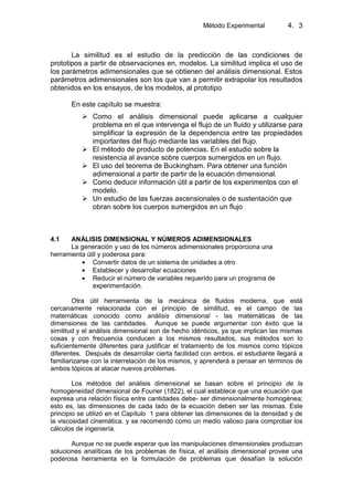 Método Experimental 4. 3
La similitud es el estudio de la predicción de las condiciones de
prototipos a partir de observaciones en, modelos. La similitud implica el uso de
los parámetros adimensionales que se obtienen del análisis dimensional. Estos
parámetros adimensionales son los que van a permitir extrapolar los resultados
obtenidos en los ensayos, de los modelos, al prototipo
En este capítulo se muestra:
 Como el análisis dimensional puede aplicarse a cualquier
problema en el que intervenga el flujo de un fluido y utilizarse para
simplificar la expresión de la dependencia entre las propiedades
importantes del flujo mediante las variables del flujo.
 El método de producto de potencias. En el estudio sobre la
resistencia al avance sobre cuerpos sumergidos en un flujo.
 El uso del teorema de Buckingham. Para obtener una función
adimensional a partir de partir de la ecuación dimensional.
 Como deducir información útil a partir de los experimentos con el
modelo.
 Un estudio de las fuerzas ascensionales o de sustentación que
obran sobre los cuerpos sumergidos en un flujo
4.1 ANÁLISIS DIMENSIONAL Y NÚMEROS ADIMENSIONALES
La generación y uso de los números adimensionales proporciona una
herramienta útil y poderosa para:
Convertir datos de un sistema de unidades a otro
Establecer y desarrollar ecuaciones
Reducir el número de variables requerido para un programa de
experimentación.
Otra útil herramienta de la mecánica de fluidos moderna, que está
cercanamente relacionada con el principio de similitud, es el campo de las
matemáticas conocido como análisis dimensional - las matemáticas de las
dimensiones de las cantidades. Aunque se puede argumentar con éxito que la
similitud y el análisis dimensional son de hecho idénticos, ya que implican las mismas
cosas y con frecuencia conducen a los mismos resultados, sus métodos son lo
suficientemente diferentes para justificar el tratamiento de los mismos como tópicos
diferentes. Después de desarrollar cierta facilidad con ambos, el estudiante llegará a
familiarizarse con la interrelación de los mismos, y aprenderá a pensar en términos de
ambos tópicos al atacar nuevos problemas.
Los métodos del análisis dimensional se basan sobre el principio de la
homogeneidad dimensional de Fourier (1822), el cual establece que una ecuación que
expresa una relación física entre cantidades debe- ser dimensionalmente homogénea;
esto es, las dimensiones de cada lado de la ecuación deben ser las mismas. Este
principio se utilizó en el Capítulo 1 para obtener las dimensiones de la densidad y de
la viscosidad cinemática. y se recomendó como un medio valioso para comprobar los
cálculos de ingeniería.
Aunque no se puede esperar que las manipulaciones dimensionales produzcan
soluciones analíticas de los problemas de física, el análisis dimensional provee una
poderosa herramienta en la formulación de problemas que desafían la solución
 