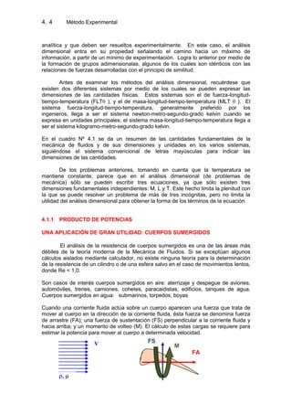 4. Método Experimental4
analítica y que deben ser resueltos experimentalmente. En este caso, el análisis
dimensional entra en su propiedad señalando el camino hacia un máximo de
información, a partir de un mínimo de experimentación. Logra lo anterior por medio de
la formación de grupos adimensionalas, algunos de los cuales son idénticos con las
relaciones de fuerzas desarrolladas con el principio de similitud.
Antes de examinar los métodos del análisis dimensional, recuérdese que
existen dos diferentes sistemas por medio de los cuales se pueden expresar las
dimensiones de las cantidades físicas. Estos sistemas son el de fuerza-longitud-
tiempo-temperatura (FLT ), y el de masa-longitud-tiempo-temperatura (MLT ). El
sistema fuerza-longitud-tiempo-temperatura, generalmente preferido por los
ingenieros, llega a ser el sistema newton-metro-segundo-grado kelvin cuando se
expresa en unidades principales; el sistema masa-longitud-tiempo-temperatura llega a
ser el sistema kilogramo-metro-segundo-grado kelvin.
En el cuadro Nº 4.1 se da un resumen de las cantidades fundamentales de la
mecánica de fluidos y de sus dimensiones y unidades en los varios sistemas,
siguiéndose el sistema convencional de letras mayúsculas para indicar las
dimensiones de las cantidades.
De los problemas anteriores, tomando en cuenta que la temperatura se
mantiene constante, parece que en el análisis dimensional (de problemas de
mecánica) sólo se pueden escribir tres ecuaciones, ya que sólo existen tres
dimensiones fundamentales independientes: M, L y T. Este hecho limita la plenitud con
la que se puede resolver un problema de más de tres incógnitas, pero no limita la
utilidad del análisis dimensional para obtener la forma de los términos de la ecuación.
4.1.1 PRODUCTO DE POTENCIAS
UNA APLICACIÓN DE GRAN UTILIDAD: CUERPOS SUMERGIDOS
El análisis de la resistencia de cuerpos sumergidos es una de las áreas más
débiles de la teoría moderna de la Mecánica de Fluidos. Si se exceptúan algunos
cálculos aislados mediante calculador, no existe ninguna teoría para la determinación
de la resistencia de un cilindro o de una esfera salvo en el caso de movimientos lentos,
donde Re < 1,0.
Son casos de interés cuerpos sumergidos en aire: aterrizaje y despegue de aviones,
automóviles, trenes, camiones, cohetes, paracaidistas, edificios, tanques de agua.
Cuerpos sumergidos en agua: submarinos, torpedos, boyas
Cuando una corriente fluida actúa sobre un cuerpo aparecen una fuerza que trata de
mover al cuerpo en la dirección de la corriente fluida, ésta fuerza se denomina fuerza
de arrastre (FA); una fuerza de sustentación (FS) perpendicular a la corriente fluida y
hacia arriba; y un momento de volteo (M). El cálculo de estas cargas se requiere para
estimar la potencia para mover al cuerpo a determinada velocidad.
V
FA
FS
M
 