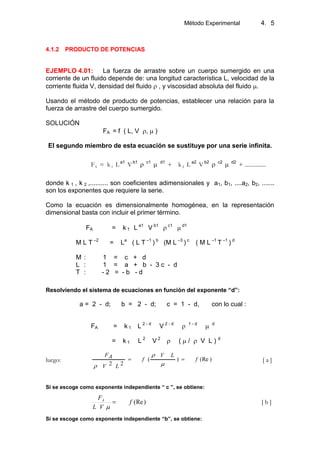 Método Experimental 4. 5
4.1.2 PRODUCTO DE POTENCIAS
EJEMPLO 4.01: La fuerza de arrastre sobre un cuerpo sumergido en una
corriente de un fluido depende de: una longitud característica L, velocidad de la
corriente fluida V, densidad del fluido , y viscosidad absoluta del fluido .
Usando el método de producto de potencias, establecer una relación para la
fuerza de arrastre del cuerpo sumergido.
SOLUCIÓN
FA = f ( L, V , )
El segundo miembro de esta ecuación se sustituye por una serie infinita.
FA = k 1 La1
Vb1 c1 d1
+ k 2 L a2
V b2 c2 d2
+ ...............
donde k 1 , k 2 ,.......... son coeficientes adimensionales y a1, b1, ....a2, b2, .......
son los exponentes que requiere la serie.
Como la ecuación es dimensionalmente homogénea, en la representación
dimensional basta con incluir el primer término.
FA = k 1 L a1
V b1 c1 d1
M L T –2
= La
( L T –1
) b
(M L –3
) c
( M L –1
T –1
) d
M : 1 = c + d
L : 1 = a + b - 3 c - d
T : - 2 = - b - d
Resolviendo el sistema de ecuaciones en función del exponente “d”:
a = 2 - d; b = 2 - d; c = 1 - d, con lo cual :
FA = k 1 L 2 - d
V 2 - d 1 - d d
= k 1 L 2
V 2
( / V L ) d
luego: )(Re)(
22
f
LV
f
LV
AF
[ a ]
Si se escoge como exponente independiente “ c ”, se obtiene:
)(Ref
VL
FA
[ b ]
Si se escoge como exponente independiente “b”, se obtiene:
 