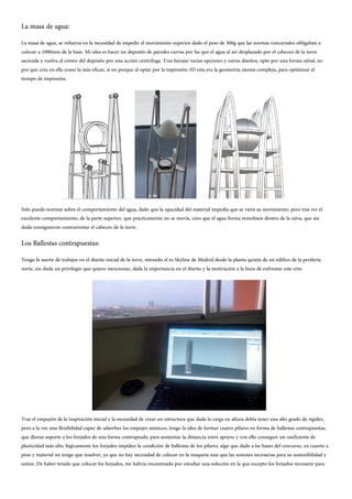 La masa de agua:
La masa de agua, se refuerza en la necesidad de impedir el movimiento superior dado el peso de 500g que las normas concursales obligaban a
colocar a 1000mm de la base. Mi idea es hacer un deposito de paredes curvas por las que el agua al ser desplazado por el cabeceo de la torre
ascienda y vuelva al centro del depósito por una acción centrifuga. Tras barajar varias opciones y varios diseños, opto por una forma ojival, no
pro que crea en ella como la más eficaz, si no porque al optar por la impresión 3D esta era la geometría menos compleja, para optimizar el
tiempo de impresión.
Solo puedo teorizar sobre el comportamiento del agua, dado que la opacidad del material impedía que se viera su movimiento, pero tras ver el
excelente comportamiento, de la parte superior, que prácticamente no se movía, creo que el agua forma remolinos dentro de la ojiva, que sin
duda consiguieron contrarrestar el cabeceo de la torre.
Los Ballestas contrapuestas:
Tengo la suerte de trabajar en el diseño inicial de la torre, mirando el es Skyline de Madrid desde la planta quinta de un edifico de la periferia
norte, sin duda un privilegio que quiero mencionar, dada la importancia en el diseño y la motivación a la hora de enfrentar este reto.
Tras el empujón de la inspiración inicial y la necesidad de crear un estructura que dada la carga en altura debía tener una alto grado de rigidez,
pero a la vez una flexibilidad capaz de adsorber los empujes sísmicos, tengo la idea de formar cuatro pilares en forma de ballestas contrapuestas,
que dieran soporte a los forjados de una forma contrapeada, para aumentar la distancia entre apoyos y con ello conseguir un coeficiente de
plasticidad más alto, lógicamente los forjados impiden la condición de ballestas de los pilares, algo que dado a las bases del concurso, en cuanto a
peso y material no tengo que resolver, ya que no hay necesidad de colocar en la maqueta más que las uniones necesarias para su sostenibilidad y
unión. De haber tenido que colocar los forjados, me habría encaminado por estudiar una solución en la que excepto los forjados necesario para
 