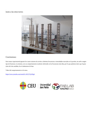 Junto a las otras torres:
Conclusiones:
Este ensayo experimental aguanto los cuatro minutos de envites a distintas frecuencias e intensidades marcados en la prueba, sin sufrir ningún
tipo de fracturas, ni cortantes, con un comportamiento excelente sobretodo en las frecuencias más altas, por lo que podemos decir que el gran
éxito de la las medidas, fue el aislamiento de base.
Video del comportamiento en la mesa.
https://www.youtube.com/watch?v=2fC1VVpTEgA
 