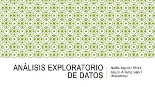 ANÁLISIS EXPLORATORIO
DE DATOS
Nadia Aguilar Pérez
Grupo A Subgrupo 1
(Macarena)
 