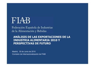 ANÁLISIS DE LAS EXPORTACIONES DE LA
 INDUSTRIA ALIMENTARIA 2010 Y
 PERSPECTIVAS DE FUTURO

Madrid, 30 de Junio de 2010
Comisión de Internacionalización de FIAB
 