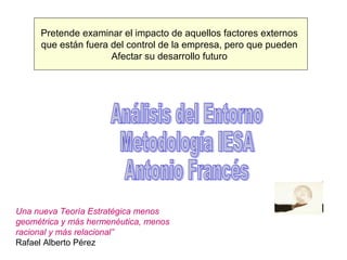 Pretende examinar el impacto de aquellos factores externos
     que están fuera del control de la empresa, pero que pueden
                     Afectar su desarrollo futuro




Una nueva Teoría Estratégica menos
geométrica y más hermenéutica, menos
racional y más relacional”
Rafael Alberto Pérez
 