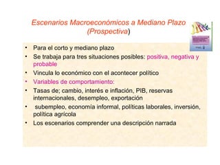 Escenarios Macroeconómicos a Mediano Plazo
                   (Prospectiva)

•   Para el corto y mediano plazo
•   Se trabaja para tres situaciones posibles: positiva, negativa y
    probable
•   Vincula lo económico con el acontecer político
•   Variables de comportamiento:
•   Tasas de; cambio, interés e inflación, PIB, reservas
    internacionales, desempleo, exportación
•    subempleo, economía informal, políticas laborales, inversión,
    política agrícola
•   Los escenarios comprender una descripción narrada
 