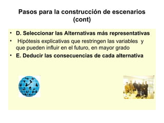 Pasos para la construcción de escenarios
                    (cont)

• D. Seleccionar las Alternativas más representativas
• Hipótesis explicativas que restringen las variables y
  que pueden influir en el futuro, en mayor grado
• E. Deducir las consecuencias de cada alternativa
 