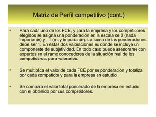 Matriz de Perfil competitivo (cont.)

•   Para cada uno de los FCE, y para la empresa y los competidores
    elegidos se asigna una ponderación en la escala de 0 (nada
    importante) y 1 (muy importante). La suma de las ponderaciones
    debe ser 1. En estas dos valoraciones es donde se incluye un
    componente de subjetividad. En todo caso puede asesorarse con
    expertos en el ramo conocedores de la situación real de los
    competidores, para valorarlos.

•   Se multiplica el valor de cada FCE por su ponderación y totaliza
    por cada competidor y para la empresa en estudio.

•   Se compara el valor total ponderado de la empresa en estudio
    con el obtenido por sus competidores.
 